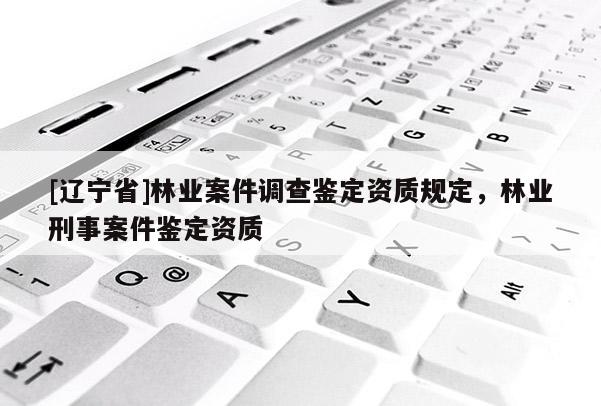 [辽宁省]林业案件调查鉴定资质规定，林业刑事案件鉴定资质