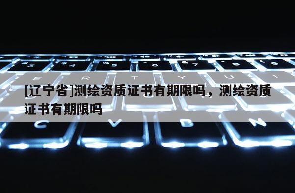[辽宁省]测绘资质证书有期限吗，测绘资质证书有期限吗