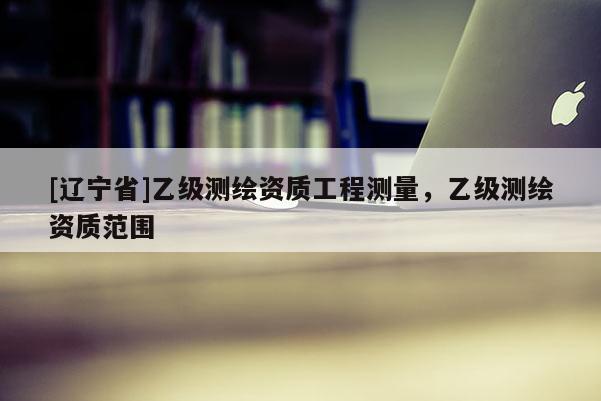 [辽宁省]乙级测绘资质工程测量，乙级测绘资质范围