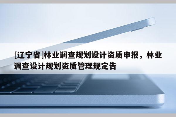 [辽宁省]林业调查规划设计资质申报，林业调查设计规划资质管理规定告