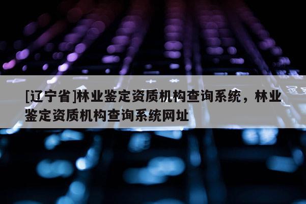 [辽宁省]林业鉴定资质机构查询系统，林业鉴定资质机构查询系统网址