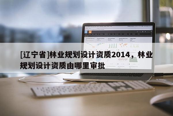 [辽宁省]林业规划设计资质2014，林业规划设计资质由哪里审批