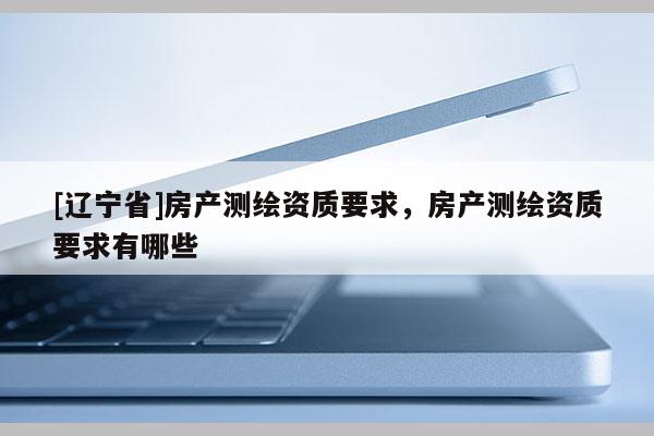 [辽宁省]房产测绘资质要求，房产测绘资质要求有哪些