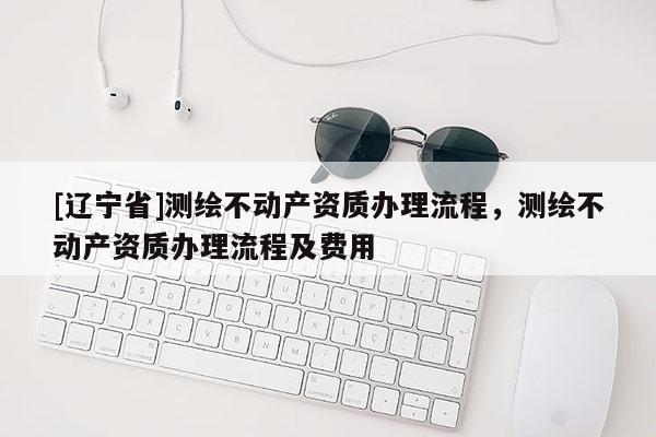 [辽宁省]测绘不动产资质办理流程，测绘不动产资质办理流程及费用