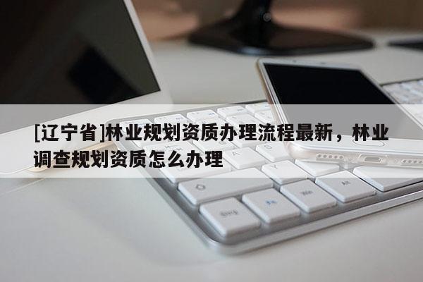 [辽宁省]林业规划资质办理流程最新，林业调查规划资质怎么办理