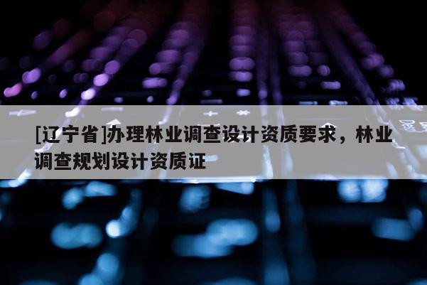 [辽宁省]办理林业调查设计资质要求，林业调查规划设计资质证