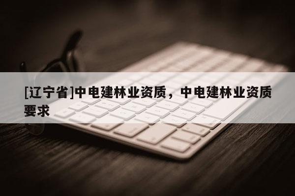 [辽宁省]中电建林业资质，中电建林业资质要求