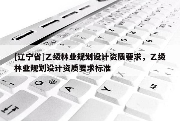 [辽宁省]乙级林业规划设计资质要求，乙级林业规划设计资质要求标准