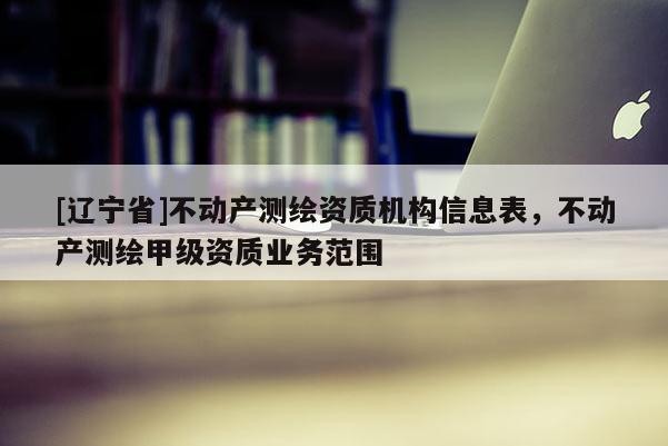 [辽宁省]不动产测绘资质机构信息表，不动产测绘甲级资质业务范围