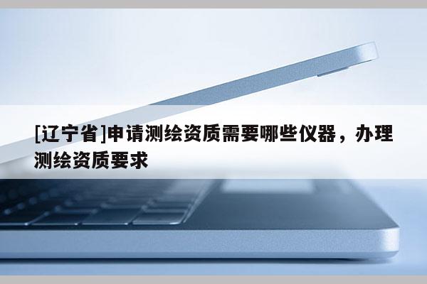 [辽宁省]申请测绘资质需要哪些仪器，办理测绘资质要求