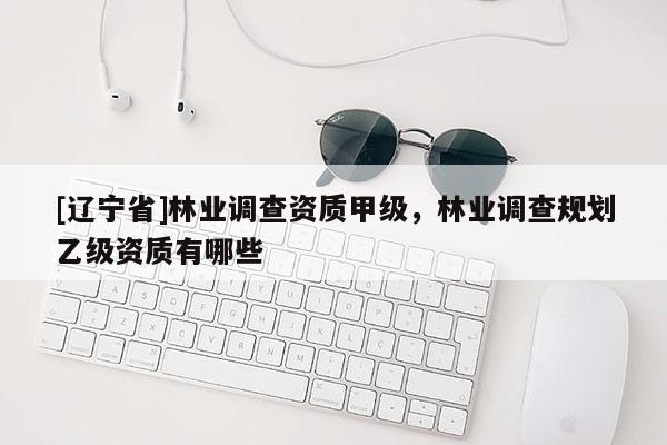 [辽宁省]林业调查资质甲级，林业调查规划乙级资质有哪些