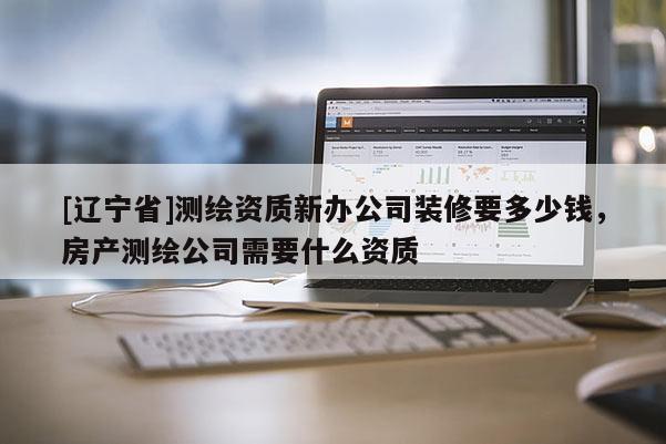 [辽宁省]测绘资质新办公司装修要多少钱，房产测绘公司需要什么资质