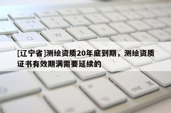 [辽宁省]测绘资质20年底到期，测绘资质证书有效期满需要延续的