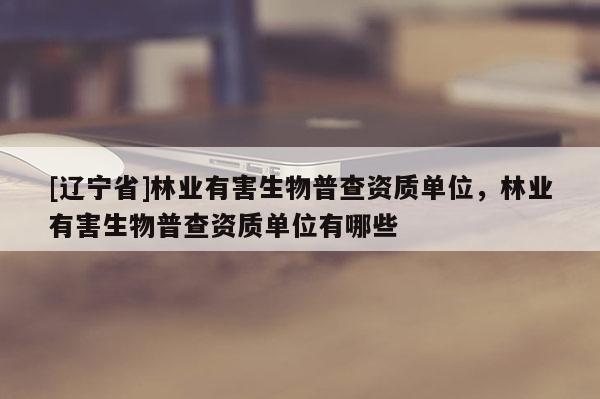 [辽宁省]林业有害生物普查资质单位，林业有害生物普查资质单位有哪些