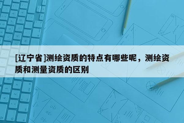 [辽宁省]测绘资质的特点有哪些呢，测绘资质和测量资质的区别