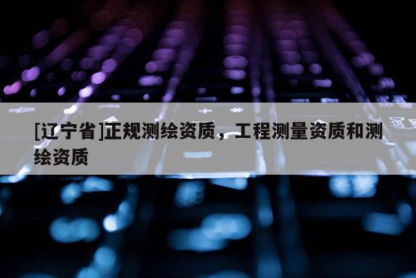 [辽宁省]正规测绘资质，工程测量资质和测绘资质