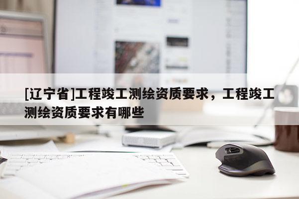 [辽宁省]工程竣工测绘资质要求，工程竣工测绘资质要求有哪些