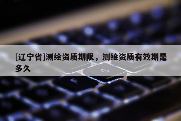 [辽宁省]测绘资质期限，测绘资质有效期是多久