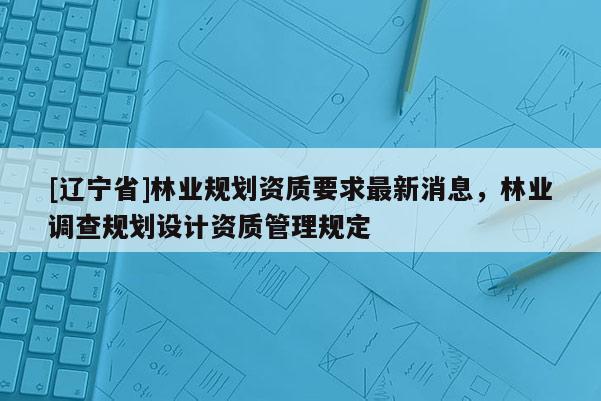 [辽宁省]林业规划资质要求最新消息，林业调查规划设计资质管理规定