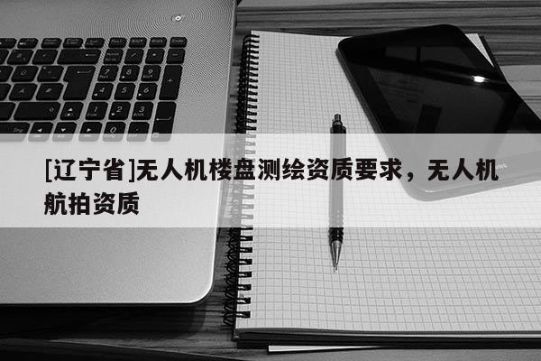 [辽宁省]无人机楼盘测绘资质要求，无人机航拍资质