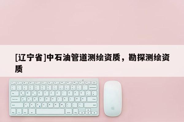 [辽宁省]中石油管道测绘资质，勘探测绘资质