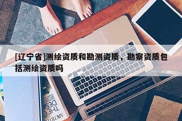[辽宁省]测绘资质和勘测资质，勘察资质包括测绘资质吗
