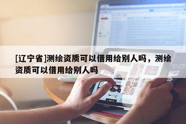 [辽宁省]测绘资质可以借用给别人吗，测绘资质可以借用给别人吗