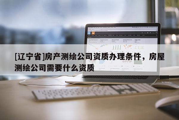 [辽宁省]房产测绘公司资质办理条件，房屋测绘公司需要什么资质