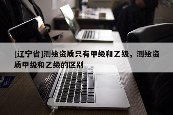 [辽宁省]测绘资质只有甲级和乙级，测绘资质甲级和乙级的区别