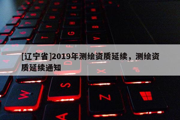 [辽宁省]2019年测绘资质延续，测绘资质延续通知
