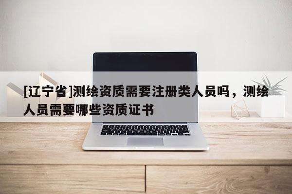 [辽宁省]测绘资质需要注册类人员吗，测绘人员需要哪些资质证书
