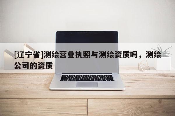 [辽宁省]测绘营业执照与测绘资质吗，测绘公司的资质