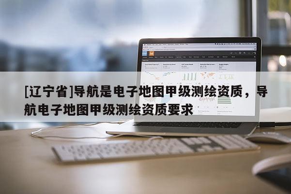 [辽宁省]导航是电子地图甲级测绘资质，导航电子地图甲级测绘资质要求