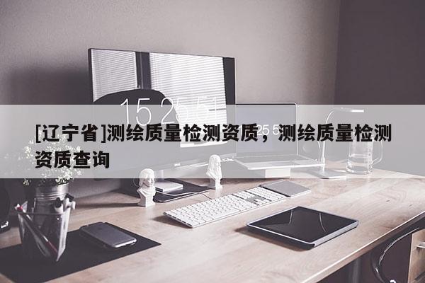 [辽宁省]测绘质量检测资质，测绘质量检测资质查询