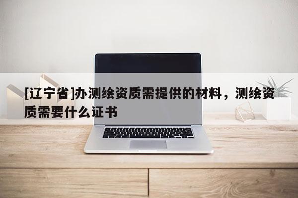 [辽宁省]办测绘资质需提供的材料，测绘资质需要什么证书