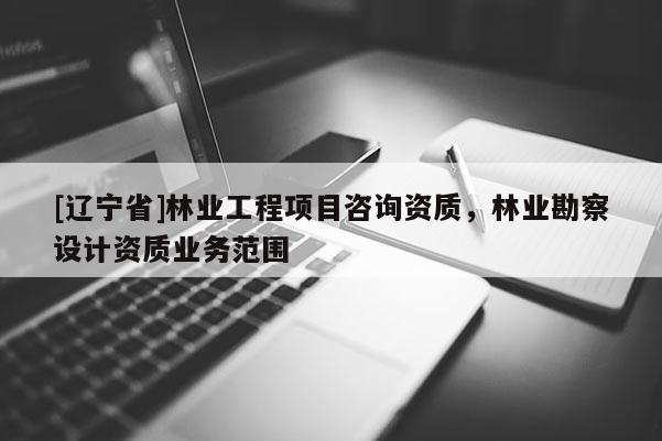 [辽宁省]林业工程项目咨询资质，林业勘察设计资质业务范围