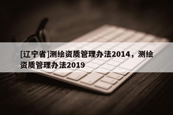[辽宁省]测绘资质管理办法2014，测绘资质管理办法2019