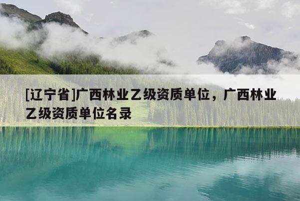 [辽宁省]广西林业乙级资质单位，广西林业乙级资质单位名录