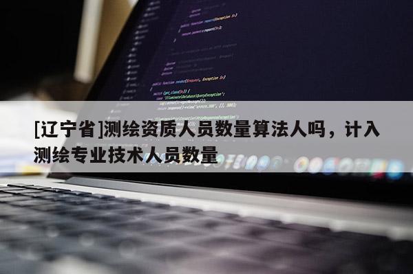 [辽宁省]测绘资质人员数量算法人吗，计入测绘专业技术人员数量