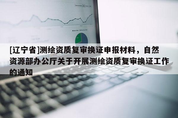 [辽宁省]测绘资质复审换证申报材料，自然资源部办公厅关于开展测绘资质复审换证工作的通知