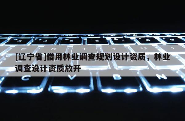 [辽宁省]借用林业调查规划设计资质，林业调查设计资质放开