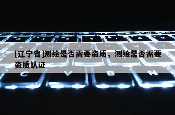 [辽宁省]测绘是否需要资质，测绘是否需要资质认证