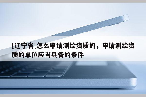 [辽宁省]怎么申请测绘资质的，申请测绘资质的单位应当具备的条件