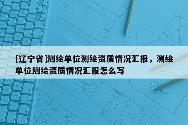 [辽宁省]测绘单位测绘资质情况汇报，测绘单位测绘资质情况汇报怎么写