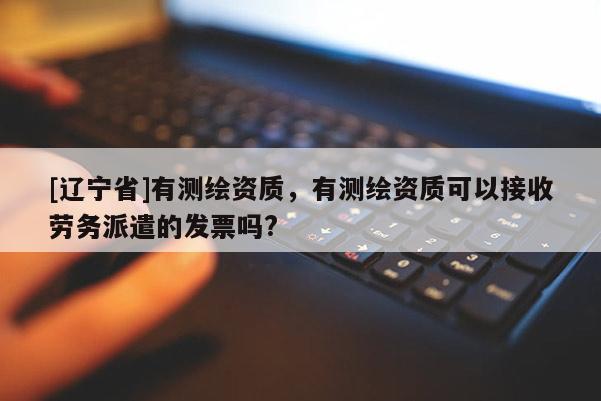[辽宁省]有测绘资质，有测绘资质可以接收劳务派遣的发票吗?