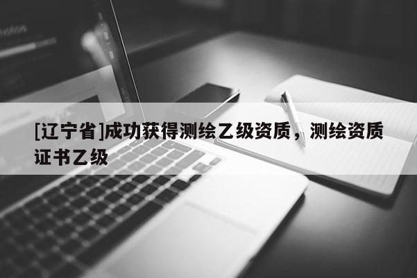 [辽宁省]成功获得测绘乙级资质，测绘资质证书乙级