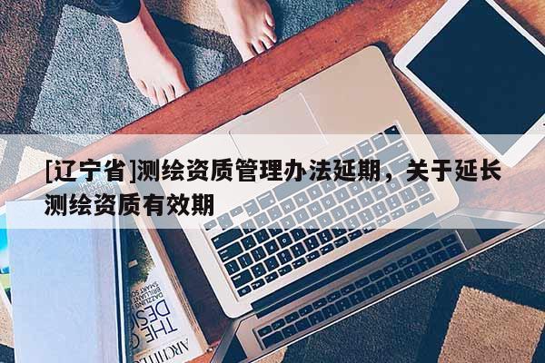 [辽宁省]测绘资质管理办法延期，关于延长测绘资质有效期