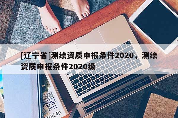 [辽宁省]测绘资质申报条件2020，测绘资质申报条件2020级