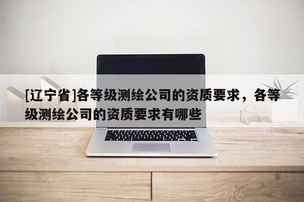 [辽宁省]各等级测绘公司的资质要求，各等级测绘公司的资质要求有哪些