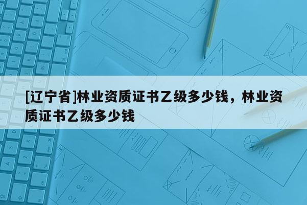 [辽宁省]林业资质证书乙级多少钱，林业资质证书乙级多少钱